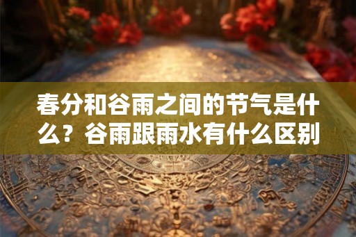 春分和谷雨之间的节气是什么?谷雨跟雨水有什么区别? 春分和谷雨之间的节气是什么?谷雨跟雨水有什么区别?