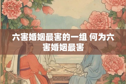 六害婚姻最害的一组 何为六害婚姻最害