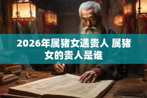 2026年属猪女遇贵人 属猪女的贵人是谁