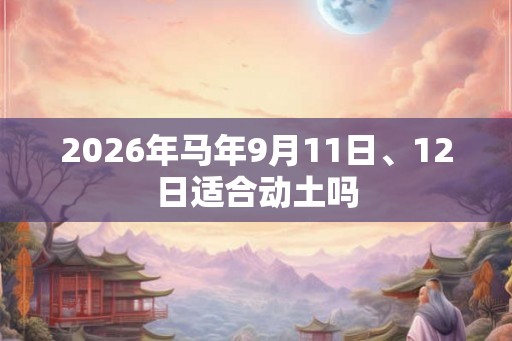 2026年马年9月11日、12日适合动土吗 2026年马年9月11日、12日适合动土吗