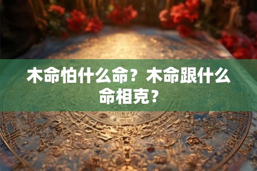 木命怕什么命？木命跟什么命相克？