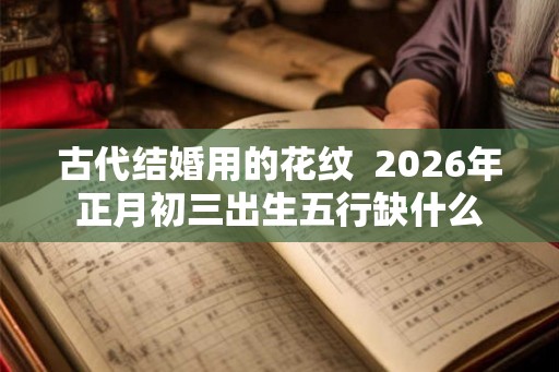 古代结婚用的花纹  2026年正月初三出生五行缺什么