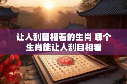 让人刮目相看的生肖 哪个生肖能让人刮目相看 让人刮目相看的生肖 哪个生肖能让人刮目相看