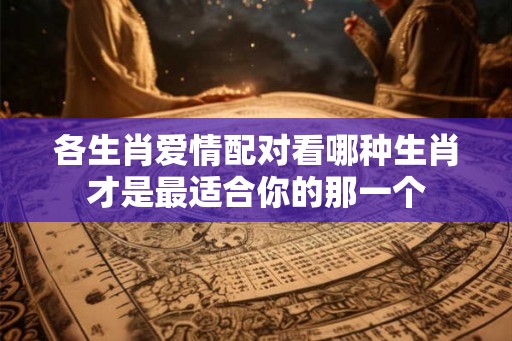 各生肖爱情配对看哪种生肖才是最适合你的那一个