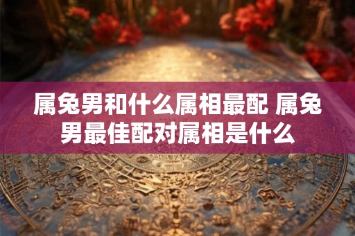 属兔男和什么属相最配 属兔男最佳配对属相是什么