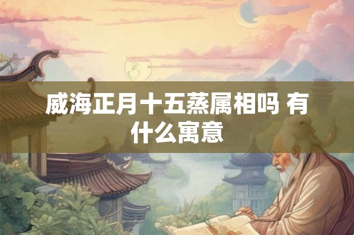 威海正月十五蒸属相吗 有什么寓意 威海正月十五蒸属相吗 有什么寓意