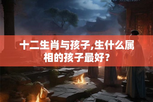 十二生肖与孩子,生什么属相的孩子最好？