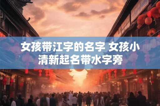 女孩带江字的名字 女孩小清新起名带水字旁 女孩带江字的名字 女孩小清新起名带水字旁