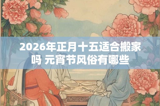 2026年正月十五适合搬家吗 元宵节风俗有哪些 2026年正月十五适合搬家吗 元宵节风俗有哪些