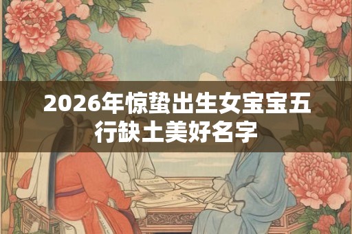 2026年惊蛰出生女宝宝五行缺土美好名字 2026年惊蛰出生女宝宝五行缺土美好名字