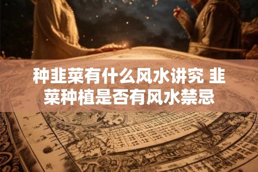 种韭菜有什么风水讲究 韭菜种植是否有风水禁忌 种韭菜有什么风水讲究 韭菜种植是否有风水禁忌
