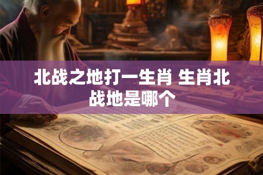 北战之地打一生肖 生肖北战地是哪个 北战之地打一生肖 生肖北战地是哪个