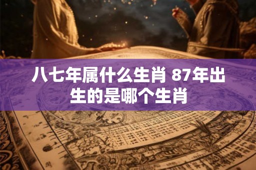 八七年属什么生肖 87年出生的是哪个生肖 八七年属什么生肖 87年出生的是哪个生肖