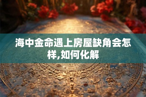 海中金命遇上房屋缺角会怎样,如何化解