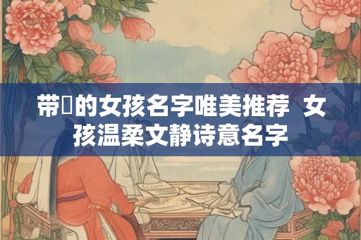 带媞的女孩名字唯美推荐  女孩温柔文静诗意名字