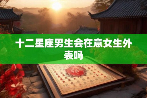 十二星座男生会在意女生外表吗 十二星座男生会在意女生外表吗
