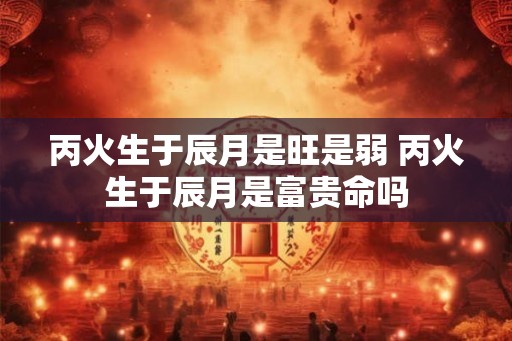 丙火生于辰月是旺是弱 丙火生于辰月是富贵命吗 丙火生于辰月是旺是弱 丙火生于辰月是富贵命吗