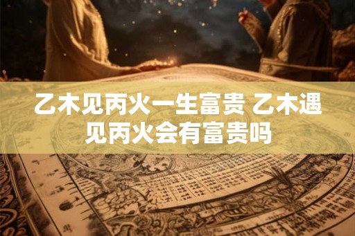 乙木见丙火一生富贵 乙木遇见丙火会有富贵吗 乙木见丙火一生富贵 乙木遇见丙火会有富贵吗