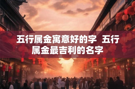 五行属金寓意好的字 五行属金最吉利的名字 五行属金寓意好的字 五行属金最吉利的名字