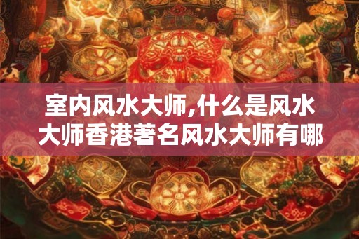 室内风水大师,什么是风水大师香港著名风水大师有哪些