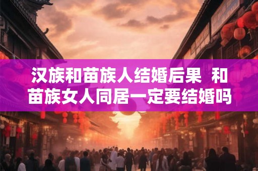 汉族和苗族人结婚后果  和苗族女人同居一定要结婚吗