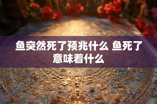 鱼突然死了预兆什么 鱼死了意味着什么 鱼突然死了预兆什么 鱼死了意味着什么