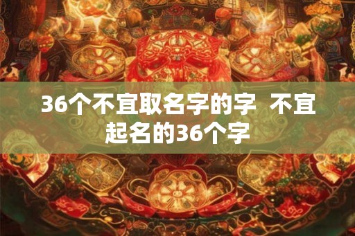 36个不宜取名字的字 不宜起名的36个字 36个不宜取名字的字 不宜起名的36个字