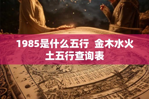 1985是什么五行 金木水火土五行查询表 1985是什么五行 金木水火土五行查询表