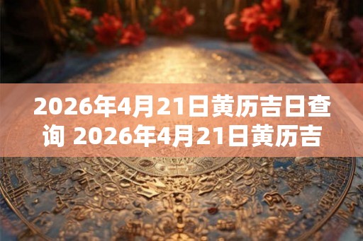 2026年4月21日黄历吉日查询 2026年4月21日黄历吉日