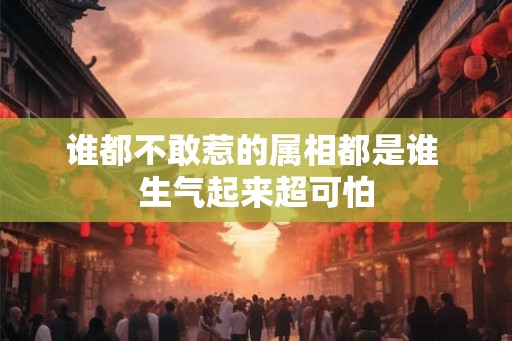 谁都不敢惹的属相都是谁 生气起来超可怕 谁都不敢惹的属相都是谁 生气起来超可怕