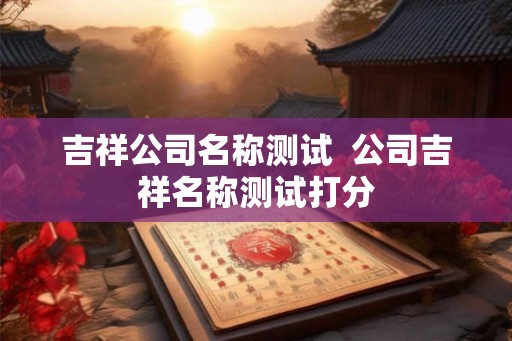 吉祥公司名称测试 公司吉祥名称测试打分 吉祥公司名称测试 公司吉祥名称测试打分