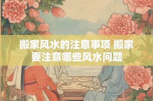 搬家风水的注意事项 搬家要注意哪些风水问题