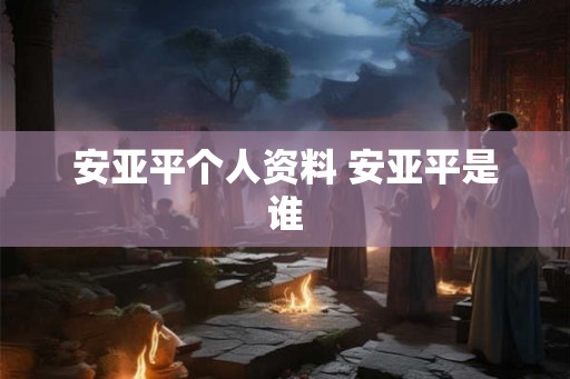 安亚平个人资料 安亚平是谁 安亚平个人资料 安亚平是谁
