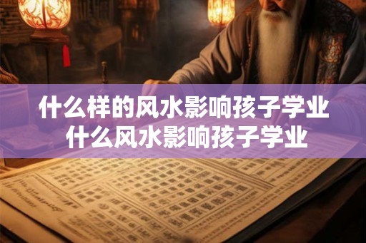 什么样的风水影响孩子学业 什么风水影响孩子学业