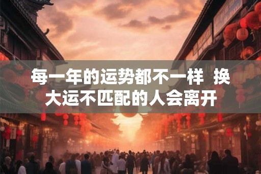 每一年的运势都不一样 换大运不匹配的人会离开 每一年的运势都不一样 换大运不匹配的人会离开