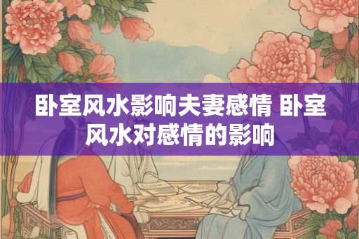 卧室风水影响夫妻感情 卧室风水对感情的影响