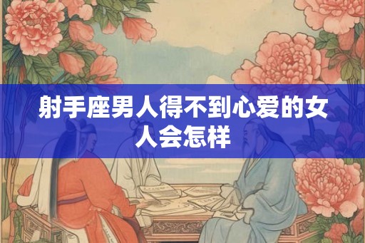 射手座男人得不到心爱的女人会怎样 射手座男人得不到心爱的女人会怎样