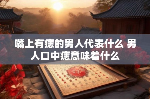 嘴上有痣的男人代表什么 男人口中痣意味着什么