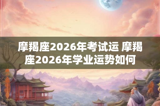 摩羯座2026年考试运 摩羯座2026年学业运势如何 摩羯座2026年考试运 摩羯座2026年学业运势如何