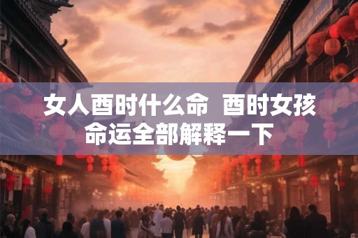 女人酉时什么命  酉时女孩命运全部解释一下