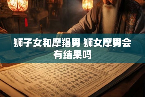狮子女和摩羯男 狮女摩男会有结果吗 狮子女和摩羯男 狮女摩男会有结果吗