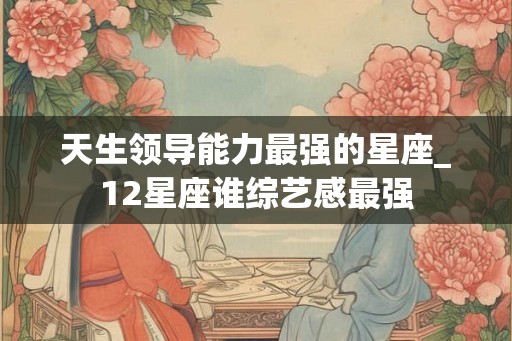 天生领导能力最强的星座_12星座谁综艺感最强