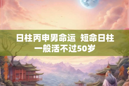 日柱丙申男命运  短命日柱一般活不过50岁