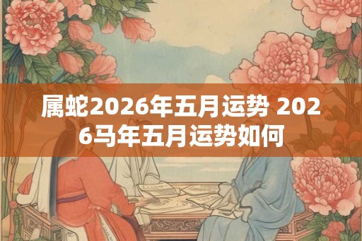 属蛇2026年五月运势 2026马年五月运势如何