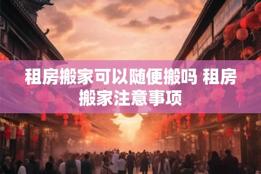 租房搬家可以随便搬吗 租房搬家注意事项