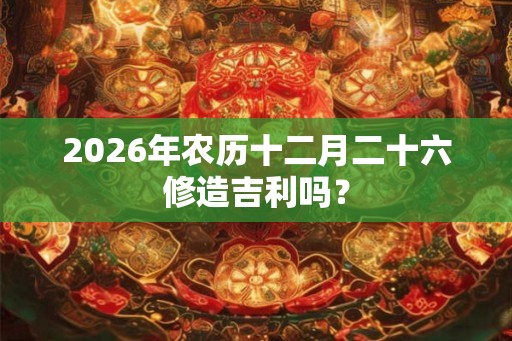 2026年农历十二月二十六修造吉利吗? 2026年农历十二月二十六修造吉利吗?