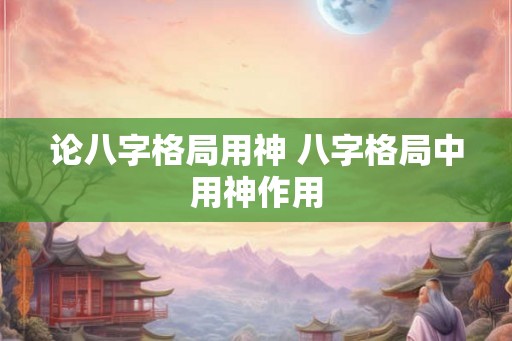 论八字格局用神 八字格局中用神作用 论八字格局用神 八字格局中用神作用