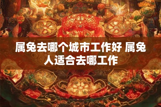 属兔去哪个城市工作好 属兔人适合去哪工作