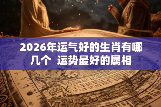 2026年运气好的生肖有哪几个  运势最好的属相