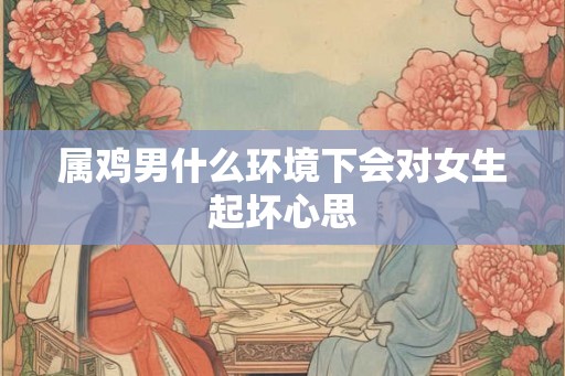 属鸡男什么环境下会对女生起坏心思